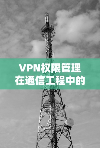 VPN权限管理在通信工程中的重要性及最佳实践